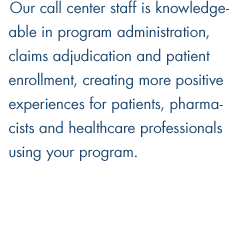 Our call center staff is knowledgeable in program administration, claims adjudication and patient enrollment, creating more positive experiences for patients, pharmacists and healthcare professionals using your program.