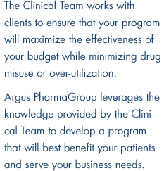 The Clinical Team works with clients to ensure that your program will maximize the effectiveness of your budget while minimizing drug misuse or over-utilization. Argus PharmaGroup leverages the knowledge provided by the Clinical Team to develop a program that will best benefit your patients and serve your business needs.