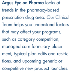 Argus Eye on Pharma looks at trends in the pharmacy-based prescription drug area. Our Clinical Team helps you understand factors that may affect your programs, such as category competition, managed care formulary placement, typical plan edits and restrictions, and upcoming generic or competitive new product launches.