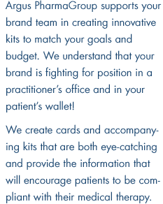 Argus PharmaGroup supports your brand team in creating innovative kits to match your goals and budget. We understand that your brand is fighting for position in a practitioner's office and in your patient's wallet! We create cards and accompanying kits that are both eye-catching and provide the information that will encourage patients to be compliant with their medical therapy.