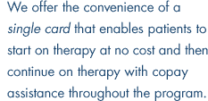 We offer the convenience of a single card that enables patients to start on therapy at no cost and then continue on therapy with copay assistance throughout the program.