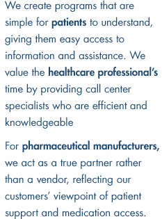 We create programs that are simple for patients to understand, giving them easy access to information and assistance. We value the healthcare professional's time by providing call center specialists who are efficient and knowledgeable. For pharmaceutical manufacturers, we act as a true partner rather than a vendor, reflecting our customers' viewpoint of patient support and medication access.