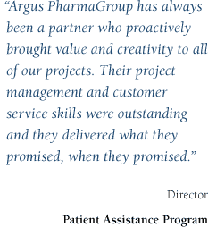 Argus PharmaGroup has always been a partner who proactively brought value and creativity to all of our projects. Their project management and customer service skills were outstanding and they delivered what they promised, when they promised. - Director, Patient Assistance Program