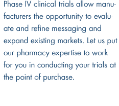 Phase IV clinical trials allow manufacturers the opportunity to evaluate and refine messaging and expand existing markets.  Let us put our pharmacy expertise to work for you in conducting your trials at the point of purchase.