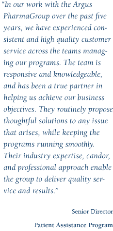 In our work with the Argus PharmaGroup over the past five years, we have experienced consistent and high quality customer service across the teams managing our programs. The team is responsive and knowledgeable, and has been a true partner in helping us achieve our business objectives. They routinely propose thoughtful solutions to any issue that arises, while keeping the programs running smoothly. Their industry expertise, candor, and professional approach enable the group to deliver quality service and results. - Senior Director, Patient Assistance Program