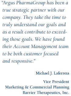 Argus PharmaGroup has been a true strategic partner with our company.  They take the time to truly understand our goals and as a result contribute to exceeding those goals.  We have found their Account Management team to be both customer focused and responsive. -Michael J. Laferrera, VP, Marketing & Commercial Planning.Barrier Therapeutics, Inc.