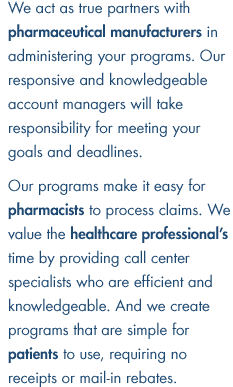 We act as true partners with pharmaceutical manufacturers in administering your programs. Our responsive and knowledgeable account managers will take responsibility for meeting your goals and deadlines. Our programs make it easy for pharmacists to process claims. We value the healthcare professional's time by providing call center specialists who are efficient and knowledgeable. And we create programs that are simple for patients to use, requiring no receipts or mail-in rebates.